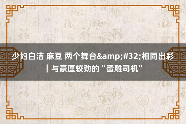 少妇白洁 麻豆 两个舞台&#32;相同出彩｜与豪厘较劲的“蛋雕司机”