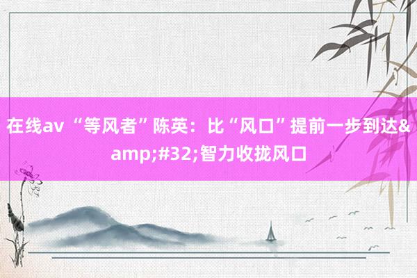 在线av “等风者”陈英：比“风口”提前一步到达&#32;智力收拢风口