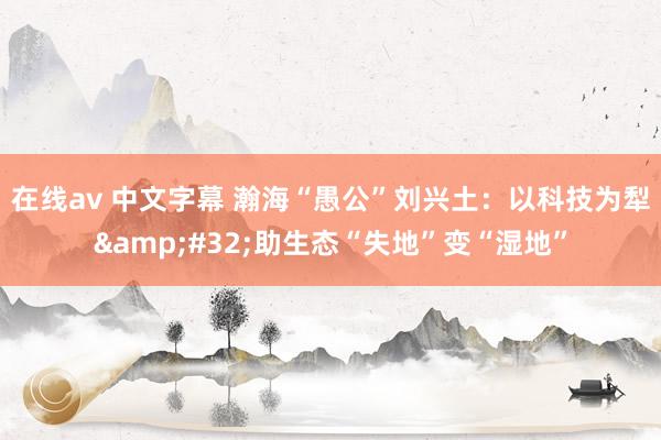 在线av 中文字幕 瀚海“愚公”刘兴土：以科技为犁&#32;助生态“失地”变“湿地”