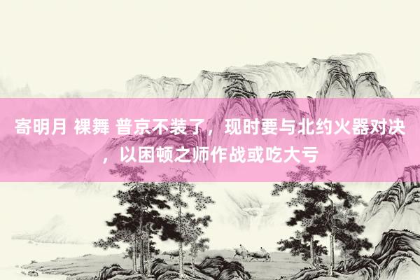 寄明月 裸舞 普京不装了，现时要与北约火器对决，以困顿之师作战或吃大亏