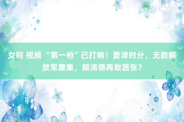 女同 视频 “第一枪”已打响！要津时分，无数解放军麇集，赖清德再敢嚣张？