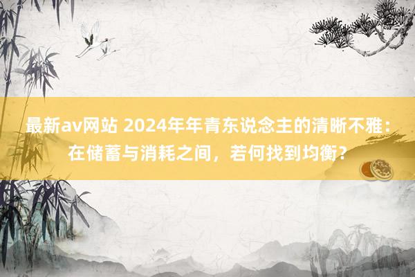 最新av网站 2024年年青东说念主的清晰不雅：在储蓄与消耗之间，若何找到均衡？
