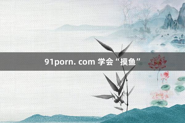91porn. com 学会“摸鱼”