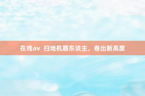 在线av  扫地机器东谈主，卷出新高度
