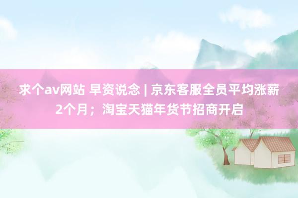 求个av网站 早资说念 | 京东客服全员平均涨薪2个月；淘宝天猫年货节招商开启