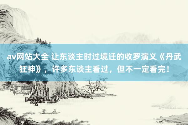 av网站大全 让东谈主时过境迁的收罗演义《丹武狂神》，许多东谈主看过，但不一定看完！