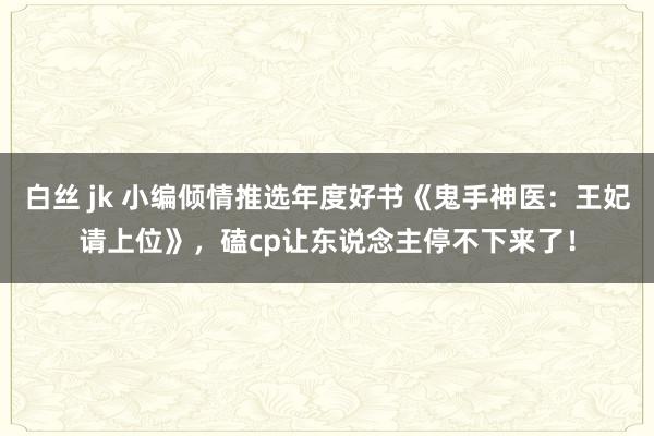 白丝 jk 小编倾情推选年度好书《鬼手神医：王妃请上位》，磕cp让东说念主停不下来了！