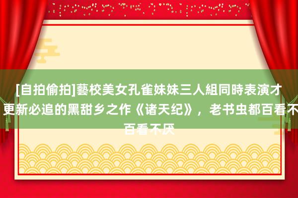 [自拍偷拍]藝校美女孔雀妹妹三人組同時表演才藝 更新必追的黑甜乡之作《诸天纪》，老书虫都百看不厌