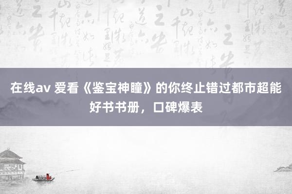 在线av 爱看《鉴宝神瞳》的你终止错过都市超能好书书册，口碑爆表