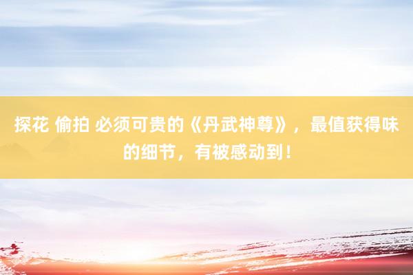 探花 偷拍 必须可贵的《丹武神尊》，最值获得味的细节，有被感动到！