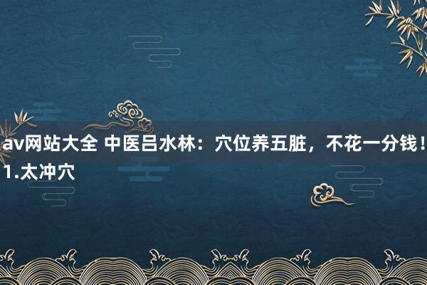 av网站大全 中医吕水林：穴位养五脏，不花一分钱！
1.太冲穴