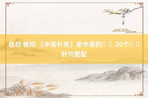 自拍 偷拍 〖中医针灸〗老中医的✍️20个✍️针穴密配