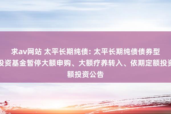 求av网站 太平长期纯债: 太平长期纯债债券型证券投资基金暂停大额申购、大额疗养转入、依期定额投资公告