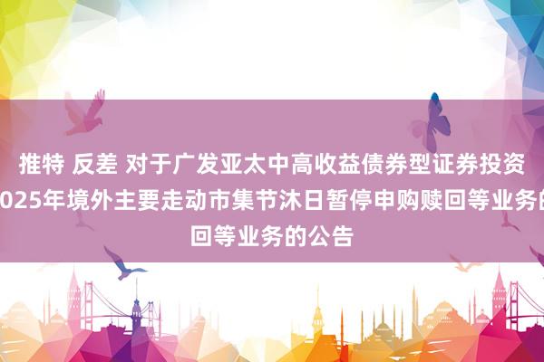 推特 反差 对于广发亚太中高收益债券型证券投资基金2025年境外主要走动市集节沐日暂停申购赎回等业务的公告