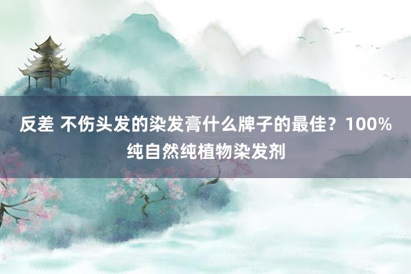 反差 不伤头发的染发膏什么牌子的最佳？100%纯自然纯植物染发剂