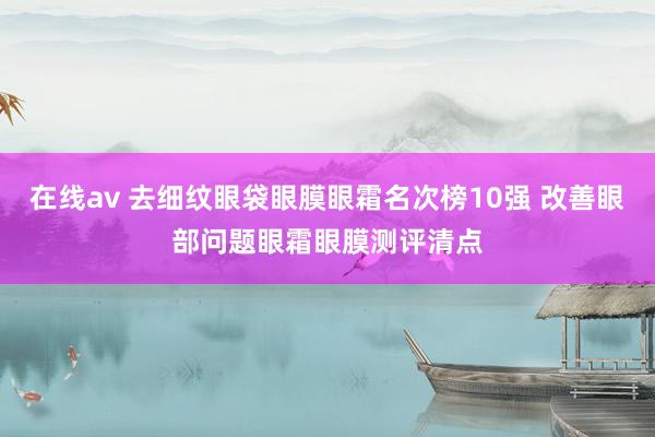 在线av 去细纹眼袋眼膜眼霜名次榜10强 改善眼部问题眼霜眼膜测评清点