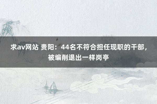 求av网站 贵阳：44名不符合担任现职的干部，被编削退出一样岗亭
