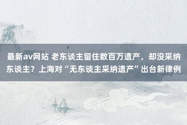 最新av网站 老东谈主留住数百万遗产，却没采纳东谈主？上海对“无东谈主采纳遗产”出台新律例