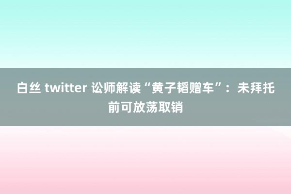 白丝 twitter 讼师解读“黄子韬赠车”：未拜托前可放荡取销