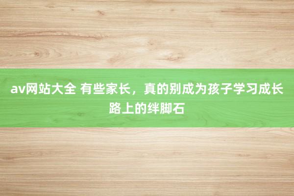av网站大全 有些家长，真的别成为孩子学习成长路上的绊脚石