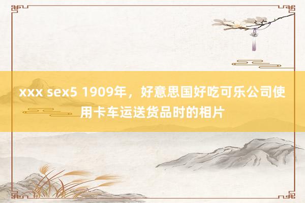 xxx sex5 1909年，好意思国好吃可乐公司使用卡车运送货品时的相片