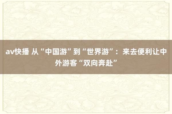 av快播 从“中国游”到“世界游”：来去便利让中外游客“双向奔赴”
