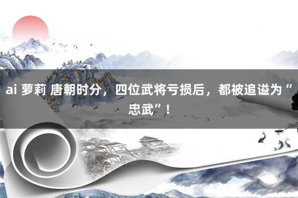 ai 萝莉 唐朝时分，四位武将亏损后，都被追谥为“忠武”！