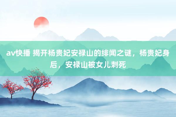 av快播 揭开杨贵妃安禄山的绯闻之谜，杨贵妃身后，安禄山被女儿刺死