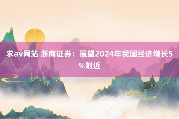 求av网站 浙商证券：展望2024年我国经济增长5%附近