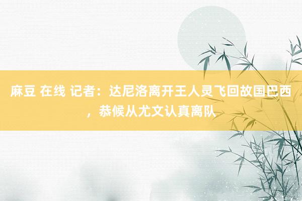 麻豆 在线 记者：达尼洛离开王人灵飞回故国巴西，恭候从尤文认真离队