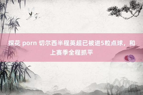 探花 porn 切尔西半程英超已被进5粒点球，和上赛季全程抓平