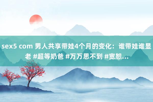 sex5 com 男人共享带娃4个月的变化：谁带娃谁显老 #超等奶爸 #万万思不到 #宽恕...