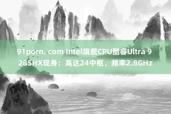 91porn. com Intel旗舰CPU酷睿Ultra 9 285HX现身：高达24中枢、频率2.8GHz