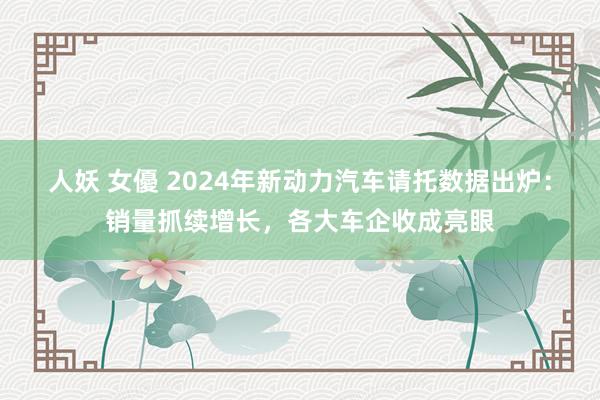 人妖 女優 2024年新动力汽车请托数据出炉：销量抓续增长，各大车企收成亮眼