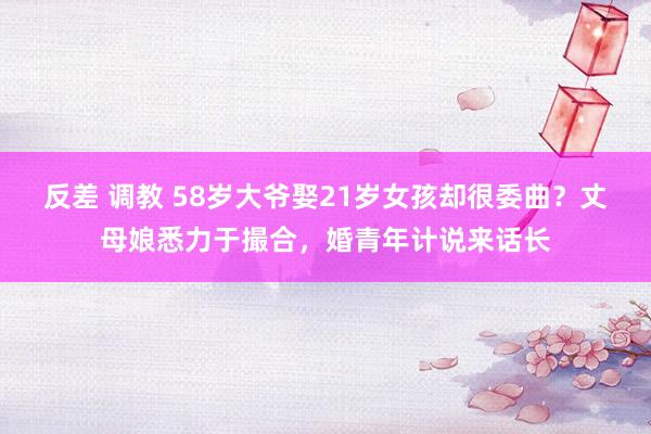 反差 调教 58岁大爷娶21岁女孩却很委曲？丈母娘悉力于撮合，婚青年计说来话长