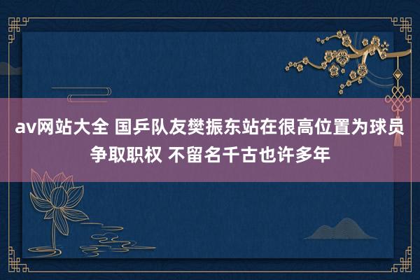 av网站大全 国乒队友樊振东站在很高位置为球员争取职权 不留名千古也许多年