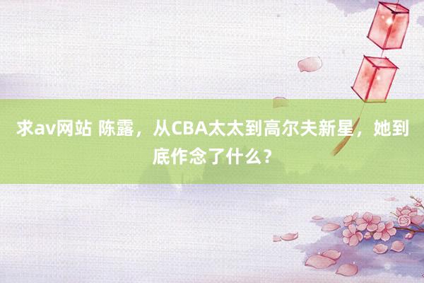 求av网站 陈露，从CBA太太到高尔夫新星，她到底作念了什么？