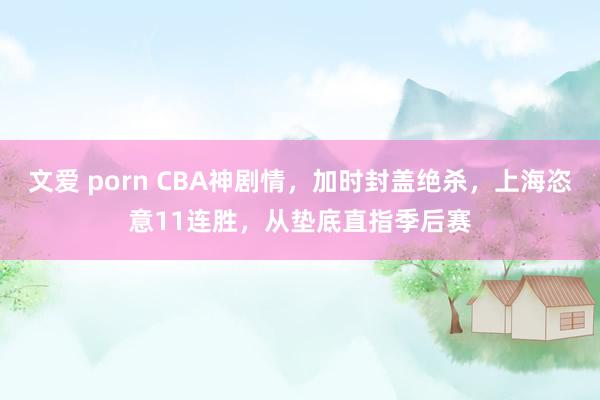 文爱 porn CBA神剧情，加时封盖绝杀，上海恣意11连胜，从垫底直指季后赛