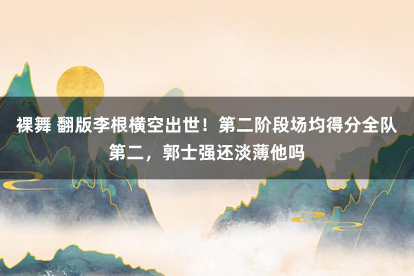 裸舞 翻版李根横空出世！第二阶段场均得分全队第二，郭士强还淡薄他吗