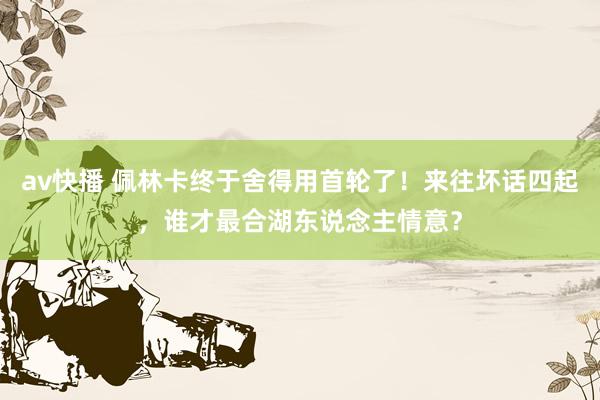 av快播 佩林卡终于舍得用首轮了！来往坏话四起，谁才最合湖东说念主情意？