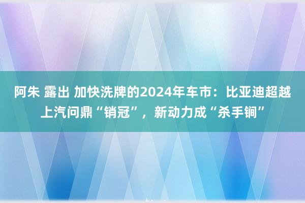 阿朱 露出 加快洗牌的2024年车市：比亚迪超越上汽问鼎“销冠”，新动力成“杀手锏”