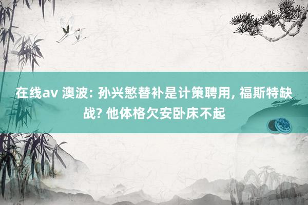 在线av 澳波: 孙兴慜替补是计策聘用， 福斯特缺战? 他体格欠安卧床不起