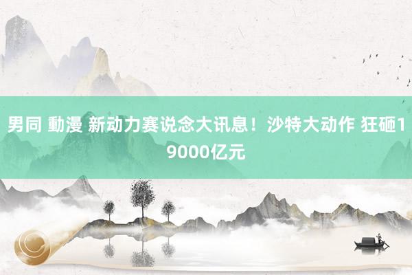 男同 動漫 新动力赛说念大讯息！沙特大动作 狂砸19000亿元