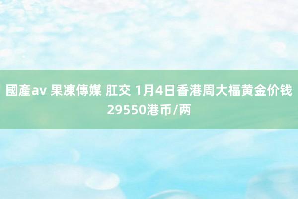 國產av 果凍傳媒 肛交 1月4日香港周大福黄金价钱29550港币/两