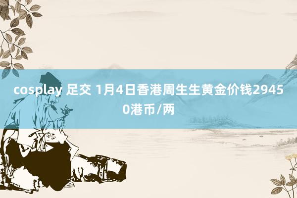 cosplay 足交 1月4日香港周生生黄金价钱29450港币/两