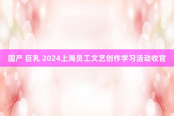 国产 巨乳 2024上海员工文艺创作学习活动收官
