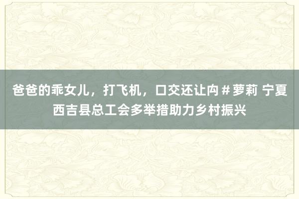 爸爸的乖女儿，打飞机，口交还让禸＃萝莉 宁夏西吉县总工会多举措助力乡村振兴