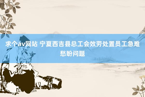 求个av网站 宁夏西吉县总工会效劳处置员工急难愁盼问题