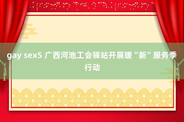 gay sex5 广西河池工会驿站开展暖“新”服务季行动