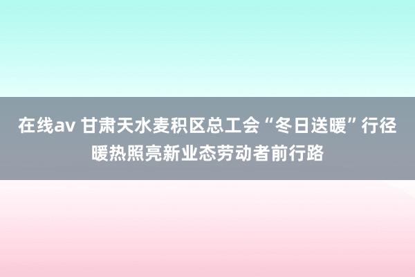 在线av 甘肃天水麦积区总工会“冬日送暖”行径暖热照亮新业态劳动者前行路